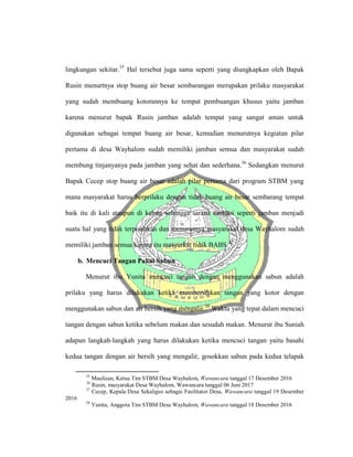 lingkungan sekitar.35
Hal tersebut juga sama seperti yang diungkapkan oleh Bapak
Rusin menurtnya stop buang air besar sembarangan merupakan prilaku masyarakat
yang sudah membuang kotorannya ke tempat pembuangan khusus yaitu jamban
karena menurut bapak Rusin jamban adalah tempat yang sangat aman untuk
digunakan sebagai tempat buang air besar, kemudian menurutnya kegiatan pilar
pertama di desa Wayhalom sudah memiliki jamban semua dan masyarakat sudah
membung tinjanyanya pada jamban yang sehat dan sederhana.36
Sedangkan menurut
Bapak Cecep stop buang air besar adalah pilar pertama dari program STBM yang
mana masyarakat harus berprilaku dengan tidak buang air besar sembarang tempat
baik itu di kali ataupun di kebun sehingga sarana sanitasi seperti jamban menjadi
suatu hal yang tidak terpisahkan dan menurutnya masyarakat desa Wayhalom sudah
memiliki jamban semua karena itu masyarkat tidak BABS.37
b. Mencuci Tangan Pakai Sabun
Menurut ibu Yunita mencuci tangan dengan menggunakan sabun adalah
prilaku yang harus dilakukan ketika membersihkan tangan yang kotor dengan
menggunakan sabun dan air bersih yang mengalir.38
Waktu yang tepat dalam mencuci
tangan dengan sabun ketika sebelum makan dan sesudah makan. Menurut ibu Suniah
adapun langkah-langkah yang harus dilakukan ketika mencuci tangan yaitu basahi
kedua tangan dengan air bersih yang mengalir, gosokkan sabun pada kedua telapak
35
Maulizan, Ketua Tim STBM Desa Wayhalom, Wawancara tanggal 17 Desember 2016
36
Rusin, masyarakat Desa Wayhalom, Wawancara tanggal 06 Juni 2017
37
Cecep, Kepala Desa Sekaligus sebagai Fasilitator Desa, Wawancara tanggal 19 Desember
2016
38
Yunita, Anggota Tim STBM Desa Wayhalom, Wawancara tanggal 18 Desember 2016
 