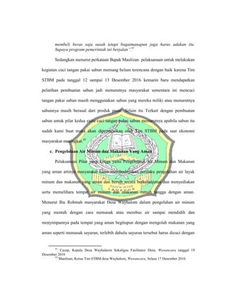 membeli beras saja susah tetapi bagaimanapun juga harus adakan itu.
Supaya program pemerintah ini berjalan”.41
Sedangkan menurut perkataan Bapak Maulizan pelaksanaan untuk melakukan
kegiatan cuci tangan pakai sabun memang belum terencana dengan baik karena Tim
STBM pada tanggal 12 sampai 13 Desember 2016 kemarin baru mendapatkan
pelatihan pembuatan sabun jadi menurutnya masyarakat sementara ini mencuci
tangan pakai sabun masih menggunakan sabun yang mereka miliki atau menurutnya
sabunnya masih berasal dari produk pasar. Selain itu Terkait dengan pembuatan
sabun untuk pilar kedua yaitu cuci tangan pakai sabun menurutnya apabila sabun itu
sudah kami buat maka akan dipromosikan oleh Tim STBM pada saat ekonomi
masyarakat meningkat.42
c. Pengelolaan Air Minum dan Makanan Yang Aman
Pelaksanaan Pilar yang ketiga yaitu Pengelolaan Air Minum dan Makanan
yang aman artinya masyarakat harus membudayakan perilaku pengolahan air layak
minum dan makanan yang aman dan bersih secara berkelanjutan dan menyediakan
serta memelihara tempat air minum dan makanan rumah tangga dengan aman.
Menurut Ibu Rohmah masyarakat Desa Wayhalom dalam pengolahan air minum
yang mentah dengan cara memasak atau merebus air sampai mendidih dan
menyimpannya pada tempat yang aman begitupun dengan mengolah makanan yang
aman seperti memasak sayuran, terlebih dahulu sayuran tersebut harus dicuci dengan
41
Cecep, Kepala Desa Wayhalaom Sekaligus Fasilitator Desa, Wawancara tanggal 19
Desember 2016
42
Maulizan, Ketua Tim STBM desa Wayhalom, Wawancara, Selasa 17 Desember 2016
 