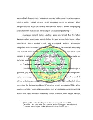 sampah basah dan sampah kering yaitu menurutnya masih dengan cara di tumpuk dan
dibakar apabila sampah tersebut sudah mengering selain itu menurut beliau
masyarakat desa Wayhalom disetiap rumah belum memiliki tempat sampah yang
digunakan untuk memisahkan antara sampah basah dan sampah kering.46
Sedangkan menurut Bapak Maulizan semua masyarakat desa Wayhalom
kegiatan dalam pengelolaan sampah belum berjalan dengan baik karena belum
memisahkan antara sampah organik dan non-organik sehingga pembuangan
sampahnya masih di tumpuk dan dibakar apabila sampah tersebut sudah mengering
dan menurut beliau rencana kedepannya desa Wayhalom akan di berikan kotak
sampah di masing-masing rumah namun menurutnya terkait dengan dana maka hal
itu belum juga terlaksanakan.47
e. Pengelolaan Limbah Cair Rumah Tangga Dengan Aman
Perasarana pengelolaan limbah cair rumah tangga di desa Wayhalom perlu
perhatian yang lebih. Hal ini karena terkait dengan derajat kesehatan masyarakat.
system pembuangan limbah rumah tangga yang terdapat di desa Wayhalom masih di
alirkan ke kali dengan menggunakan paralon.48
Hal tersebut diperkuat kembali dalam
pernyataan Ibu Suniah sebagai ketua RT sekaligus menjadi anggota tim STBM beliau
mengatakan bahwa menurut beliau penduduk desa Wayhalom belum mempunyai bak
kontrol atau septic tank untuk membuang saluran air limbah rumah tangga sehingga
46
Muhayati Masyarakat Desa Wayhalom, Wawancara tanggal 05 Januari 2017
47
Maulizan, Ketua Tim STBM Desa Wayhalom, Wawancara tanggal 17 Desember 2016
48
Observasi Non Partisipan, Desa Wayhalom tanggal 24 Desember 2016
 