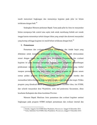 masih mencemari lingkungan dan menurutnya kegiatan pada pilar ini belum
terlaksana dengan baik.49
Sedangkan Menurut perkataan Bapak Tama pada pilar ke lima ini masyarakat
belum mempunya bak control atau septic tank untuk membuang limbah cair rumah
tangga karena menurutnya terkait dengan lahan yang sempit dan ekonomi masyarakat
yang kurang sehingga kegiatan ini masih belum terlaksana dengan baik.50
3. Pemantauan
Pemantaun dan evaluasi merupakan serangkaian dan tindak lanjut yang
dilakukan untuk menjamin pelaksanaan pembangunan yang sudah direncanakan
sesuai dengan tujuan dan sasaran yang ditetapakan. Pemantauan dan evaluasi
kegiatan ini pada dasarnya merupakan kegiatan untuk mengamati perkembangan
pelaksanaan rencana pembangunan, mengidentifikasi permasalahan yang timbul
maupun permasalahan yang akan timbul dari adanya program ini. Secara umum
semua pelaku program berkewajiban untuk memantau kegiatan mereka dan
memastikan bahwa kemajuan kegiatan telah dicapai sesuai rencana dan target. Pelaku
program yang dimaksud adalah pemerintah desa seperti fasilitator desa, tim STBM,
dan seluruh masyarakat desa Wayhalom, serta staf puskesmas Kecamatan, dinas
kesehatan Kabupaten dan dinas kesehatan Provinsi.
Menurut Bapak Maulizan Jenis pemantaun dan evaluasi kegiatan sanitasi
lingkungan pada program STBM meliputi pemantauan dan evaluasi internal dan
49
Suniah, Anggota Tim STBM Desa Wayhalom, Wawancara tanggal 18 Desember 2016
50
Tama, Sekertaris Tim STBM, Desa Wayhalom, Wawancara, tanggal 15 Desember 2016
 
