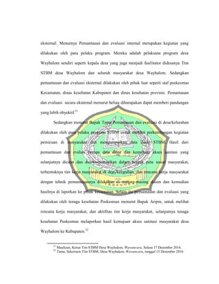 eksternal. Menurnya Pemantauan dan evaluasi internal merupakan kegiatan yang
dilakukan oleh para pelaku program. Mereka adalah pelaksana program desa
Wayhalom sendiri seperti kepala desa yang juga menjadi fasilitator didesanya Tim
STBM desa Wayhalom dan seluruh masyarakat desa Wayhalom. Sedangkan
pemantauan dan evaluasi eksternal dilakukan oleh pihak luar seperti staf puskesmas
Kecamatan, dinas kesehatan Kabupaten dan dinas kesehatan provinsi. Pemantauan
dan evaluasi secara eksternal menurut beliau diharapakan dapat memberi pandangan
yang lebih obyektif.51
Sedangkan menurut Bapak Tama Pemantauan dan evaluasi di desa/kelurahan
dilakukan oleh para pelaku program STBM untuk melihat perkembangan kegiatan
pemicuan di masyarakat dan mengumpulkan data dasar STBM. Hasil dari
pemantauan dan evalusi berupa data dasar dan kemajuan akses sanitasi yang
selanjutnya dicatat dan didokumentasikan dalam bentuk peta sosial masyarakat,
terbentuknya tim kerja masyarakat di desa/kelurahan, dan rencana kerja masyarakat
dengan tehnik pemantauannya dilakukan di masing-masing dusun dan kemudian
hasilnya di laporkan ke pihak kecamatan. Selain itu pemantauan dan evaluasi yang
dilakukan oleh tenaga kesehatan Puskesmas menurut Bapak Aripin, untuk melihat
rencana kerja masyarakat, dan aktifitas tim kerja masyarakat, selanjutnya tenaga
kesehatan Puskesmas melaporkan hasil kemajuan akses sanitasi masyarakat desa
Wayhalom ke Kabupaten.52
51
Maulizan, Ketua Tim STBM Desa Wayhalom, Wawancara, Selasa 17 Desember 2016.
52
Tama, Sekertaris Tim STBM, Desa Wayhalom, Wawancara, tanggal 15 Desember 2016
 
