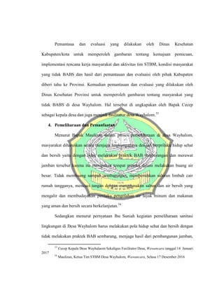 Pemantaua dan evaluasi yang dilakukan oleh Dinas Kesehatan
Kabupaten/kota untuk memperoleh gambaran tentang kemajuan pemicuan,
implementasi rencana kerja masyarakat dan aktivitas tim STBM, kondisi masyarakat
yang tidak BABS dan hasil dari pemantauan dan evaluaisi oleh pihak Kabupaten
diberi tahu ke Provinsi. Kemudian pemantauan dan evaluasi yang dilakukan oleh
Dinas Kesehatan Provinsi untuk memperoleh gambaran tentang masyarakat yang
tidak BABS di desa Wayhalom. Hal tersebut di ungkapakan oleh Bapak Cecep
sebagai kepala desa dan juga menjadi fasilitator desa Wayhalom.53
4. Pemeliharaan dan Pemanfaatan
Menurut Bapak Maulizan dalam proses pemeliharaan di desa Wayhalom,
masyarakat diharuskan selalu menjaga lingkungannya dengan berprilaku hidup sehat
dan bersih yaitu dengan tidak melakukan praktek BAB sembarangan dan merawat
jamban tersebut karena itu merupakan tempat mereka dalam melakukan buang air
besar. Tidak membuang sampah sembarangan, membersihkan saluran limbah cair
rumah tangganya, mencuci tangan dengan menggunakan sabun dan air bersih yang
mengalir dan membudayakan perilaku pengolahan air layak minum dan makanan
yang aman dan bersih secara berkelanjutan.54
Sedangkan menurut pernyataan Ibu Suniah kegiatan pemeliharaan sanitasi
lingkungan di Desa Wayhalom harus melakukan pola hidup sehat dan bersih dengan
tidak melakukan praktek BAB sembarang, menjaga hasil dari pembangunan jamban,
53
Cecep Kepala Desa Wayhalaom Sekaligus Fasilitator Desa, Wawancara tanggal 14 Januari
2017
54
Maulizan, Ketua Tim STBM Desa Wayhalom, Wawancara, Selasa 17 Desember 2016
 