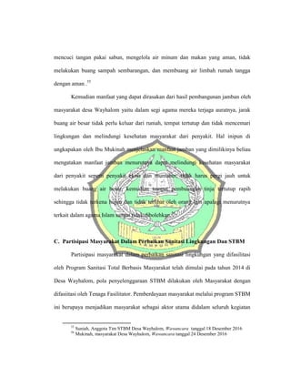 mencuci tangan pakai sabun, mengelola air minum dan makan yang aman, tidak
melakukan buang sampah sembarangan, dan membuang air limbah rumah tangga
dengan aman .55
Kemudian manfaat yang dapat dirasakan dari hasil pembangunan jamban oleh
masyarakat desa Wayhalom yaitu dalam segi agama mereka terjaga auratnya, jarak
buang air besar tidak perlu keluar dari rumah, tempat tertutup dan tidak mencemari
lingkungan dan melindungi kesehatan masyarakat dari penyakit. Hal inipun di
ungkapakan oleh Ibu Mukinah menjelaskan manfaat jamban yang dimilikinya beliau
mengatakan manfaat jamban menurutnya dapat melindungi kesehatan masyarakat
dari penyakit seperti penyakit ekoli dan muntaber, tidak harus pergi jauh untuk
melakukan buang air besar, kemudian tempat pembuangan tinja tertutup rapih
sehingga tidak terkena hujan dan tidak terlihat oleh orang lain apalagi menurutnya
terkait dalam agama Islam sangat tidak dibolehkan.56
C. Partisipasi Masyarakat Dalam Perbaikan Sanitasi Lingkungan Dan STBM
Partisipasi masyarakat dalam perbaikan sanitasi lingkungan yang difasilitasi
oleh Program Sanitasi Total Berbasis Masyarakat telah dimulai pada tahun 2014 di
Desa Wayhalom, pola penyelenggaraan STBM dilakukan oleh Masyarakat dengan
difasiitasi oleh Tenaga Fasilitator. Pemberdayaan masyarakat melalui program STBM
ini berupaya menjadikan masyarakat sebagai aktor utama didalam seluruh kegiatan
55
Suniah, Anggota Tim STBM Desa Wayhalom, Wawancara tanggal 18 Desember 2016
56
Mukinah, masyarakat Desa Wayhalom, Wawancara tanggal 24 Desember 2016
 