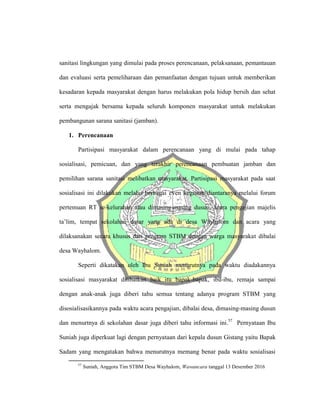 sanitasi lingkungan yang dimulai pada proses perencanaan, pelaksanaan, pemantauan
dan evaluasi serta pemeliharaan dan pemanfaatan dengan tujuan untuk memberikan
kesadaran kepada masyarakat dengan harus melakukan pola hidup bersih dan sehat
serta mengajak bersama kepada seluruh komponen masyarakat untuk melakukan
pembangunan sarana sanitasi (jamban).
1. Perencanaan
Partisipasi masyarakat dalam perencanaan yang di mulai pada tahap
sosialisasi, pemicuan, dan yang terakhir perencanaan pembuatan jamban dan
pemilihan sarana sanitasi melibatkan masyarakat. Partisipasi masyarakat pada saat
sosialisasi ini dilakukan melalui berbagai even kegiatan diantaranya melalui forum
pertemuan RT se-kelurahan atau dimasing-masing dusun, acara pengajian majelis
ta’lim, tempat sekolahan dasar yang ada di desa Wayhalom dan acara yang
dilaksanakan secara khusus dari program STBM dengan warga masyarakat dibalai
desa Wayhalom.
Seperti dikatakan oleh Ibu Suniah menurutnya pada waktu diadakannya
sosialisasi masyarakat dilibatkan baik itu bapak-bapak, ibu-ibu, remaja sampai
dengan anak-anak juga diberi tahu semua tentang adanya program STBM yang
disosialisasikannya pada waktu acara pengajian, dibalai desa, dimasing-masing dusun
dan menurtnya di sekolahan dasar juga diberi tahu informasi ini.57
Pernyataan Ibu
Suniah juga diperkuat lagi dengan pernyataan dari kepala dusun Gistang yaitu Bapak
Sadam yang mengatakan bahwa menurutnya memang benar pada waktu sosialisasi
57
Suniah, Anggota Tim STBM Desa Wayhalom, Wawancara tanggal 13 Desember 2016
 