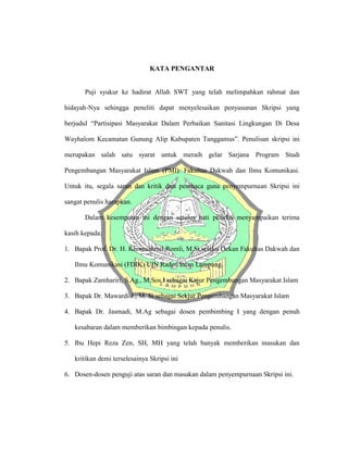 KATA PENGANTAR
Puji syukur ke hadirat Allah SWT yang telah melimpahkan rahmat dan
hidayah-Nya sehingga peneliti dapat menyelesaikan penyusunan Skripsi yang
berjudul “Partisipasi Masyarakat Dalam Perbaikan Sanitasi Lingkungan Di Desa
Wayhalom Kecamatan Gunung Alip Kabupaten Tanggamus”. Penulisan skripsi ini
merupakan salah satu syarat untuk meraih gelar Sarjana Program Studi
Pengembangan Masyarakat Islam (PMI). Fakultas Dakwah dan Ilmu Komunikasi.
Untuk itu, segala saran dan kritik dari pembaca guna penyempurnaan Skripsi ini
sangat penulis harapkan.
Dalam kesempatan ini dengan setulus hati peneliti menyampaikan terima
kasih kepada:
1. Bapak Prof. Dr. H. Khomsahrial Romli, M.Si selaku Dekan Fakultas Dakwah dan
Ilmu Komunikasi (FDIK) UIN Raden Intan Lampung.
2. Bapak Zamhariri, S.Ag., M.Sos.I sebagai Kajur Pengembangan Masyarakat Islam
3. Bapak Dr. Mawardi J., M. Si sebagai Sekjur Pengembangan Masyarakat Islam
4. Bapak Dr. Jasmadi, M.Ag sebagai dosen pembimbing I yang dengan penuh
kesabaran dalam memberikan bimbingan kepada penulis.
5. Ibu Hepi Reza Zen, SH, MH yang telah banyak memberikan masukan dan
kritikan demi terselesainya Skripsi ini
6. Dosen-dosen penguji atas saran dan masukan dalam penyempurnaan Skripsi ini.
 