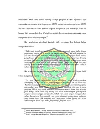 masyarakat diberi tahu semua tentang adanya program STBM tujuannya agar
masyarakat mengetahui apa itu program STBM apalagi menurtnya program STBM
ini tidak memberikan dana bantuan kepada masyarakat jadi menurtnya dana itu
berasal dari masyarakat desa Wayhalom sendiri dan menurutnya masyarakat yang
menghadiri acara ini cukup banyak.58
Hal tersebutpun diperkuat kembali oleh penyataan Ibu Rohma beliau
mengatakan bahwa:
“Waktu ada sosialisasi saya juga menghadiri terusmah yang hadir disana
juga cukup banyak, ya acaranya itu tentang program STBM nah program itu
ada lima pilar yaitu namanya stop buang air besar, cuci tangan pakai sabun,
pengelolaan air minum sama makanan yang aman terus ada juga tentang
menjaga lingkungan ini yaitu dengan tidak buang sampah sembarangan sama
satunya lagi yaitu limbah cair rumah tangga, udah itu ngasih tau juga
tentang bahaya akibat buang air besar di kali di semak-semak terus sama di
kebun itu penyakit ekoli”.59
Hal senadapun hampir sama dengan apa yang dikatakan oleh Bapak Jaridi
beliau mengatakan bahwa:
“Ya, saya pernah menghadiri acara sosialisasi yang diselenggarakan
dikampung ini baik itu pada acara pengajian majelis ta’lim di balai desa
Wayhalom saya juga ikut menghadirinya dan saya juga memberi tahu juga ke
masyarakat yang tidak hadir, acara itu hanya memberi informasi tentang
program STBM yang tidak memberikan bantuan berupa dana, juga tentang
pola hidup sehat yaitu stop buang air besar sembarangan, penanganan
sampah rumah tangga, mengelola limbah cair, cuci tangan menggunakan
sabun dan satunya lagi masalah cara pengelolaan air minum sama makanan
yang aman juga efek samping dari bahayanya kalau buang air besar
sembarangan, setau saya nama penyakitnya penyakit ekoli”.60
58
Sadam, Kepala Dusun Gistang, Wawancara tanggal 15 Desember 2016
59
Rohmah, Masyarakat Desa Wayhalom, Wawancara tanggal 09 januari 2017
60
Jaridi,, masyarakat desa Wayhalom, Wawancara tanggal 06 Juni 2017
 