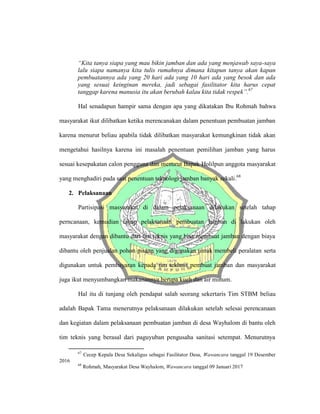 “Kita tanya siapa yang mau bikin jamban dan ada yang menjawab saya-saya
lalu siapa namanya kita tulis rumahnya dimana kitapun tanya akan kapan
pembuatannya ada yang 20 hari ada yang 10 hari ada yang besok dan ada
yang sesuai keinginan mereka, jadi sebagai fasilitator kita harus cepat
tanggap karena manusia itu akan berubah kalau kita tidak respek”.67
Hal senadapun hampir sama dengan apa yang dikatakan Ibu Rohmah bahwa
masyarakat ikut dilibatkan ketika merencanakan dalam penentuan pembuatan jamban
karena menurut beliau apabila tidak dilibatkan masyarakat kemungkinan tidak akan
mengetahui hasilnya karena ini masalah penentuan pemilihan jamban yang harus
sesuai kesepakatan calon pengguna dan menurut Bapak Holilpun anggota masyarakat
yang menghadiri pada saat penentuan teknologi jamban banyak sekali.68
2. Pelaksanaan
Partisipasi masyarakat di dalam pelaksanaan dilakukan setelah tahap
perncanaan, kemudian tahap pelaksanaan pembuatan jamban di lakukan oleh
masyarakat dengan dibantu dari tim teknis yang bisa membuat jamban dengan biaya
dibantu oleh penjualan pohon pisang yang digunakan untuk membeli peralatan serta
digunakan untuk pembayaran kepada tim tekhnis pembuat jamban dan masyarakat
juga ikut menyumbangkan makanannya berupa kueh dan air minum.
Hal itu di tunjang oleh pendapat salah seorang sekertaris Tim STBM beliau
adalah Bapak Tama menerutnya pelaksanaan dilakukan setelah selesai perencanaan
dan kegiatan dalam pelaksanaan pembuatan jamban di desa Wayhalom di bantu oleh
tim teknis yang berasal dari paguyuban pengusaha sanitasi setempat. Menurutnya
67
Cecep Kepala Desa Sekaligus sebagai Fasilitator Desa, Wawancara tanggal 19 Desember
2016
68
Rohmah, Masyarakat Desa Wayhalom, Wawancara tanggal 09 Januari 2017
 