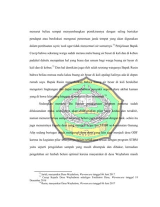 menurut beliau sempat menyumbangkan pemikirannya dengan saling bertukar
pendapat atau berdiskusi mengenai penentuan jarak tempat yang akan digunakan
dalam pembuatan septic tank agar tidak mencemari air sumurnya.72
Penjelasan Bapak
Cecep bahwa sekarang warga sudah merasa malu buang air besar di kali dan di kebun
padahal dahulu merupakan hal yang biasa dan umum bagi warga buang air besar di
kali dan di kebun.73
Dan hal demikian juga oleh salah seorang warganya Bapak Rusin
bahwa beliau merasa malu kalau buang air besar di kali apalagi kalinya ada di depan
rumah saya. Bapak Rusin menyebutkan bahwa buang air besar di kali berakibat
mengotori lingkungan dan dapat menyebabkan penyakit seperti diare akibat kuman
yang di bawa lalat yang hinggap di makanan dan minuman.74
Sedangkan menurut Ibu Suniah palaksanaan program pertama sudah
dilaksanakan maka selanjutnya akan dilaksanakan pilar yang kedua dan terakhir,
namun menurut beliau sampai sekarang belum juga terlaksana dengan baik. selain itu
juga menurutnya kepala desa yang menjadi ketua tim STBM se-kecamatan Gunung
Alip sedang bertugas untuk mengurusi desa-desa yang lain agar menjadi desa ODF
karena itu kegiatan pilar selanjutnya belum terlaksana sesuai dengan program STBM
yaitu seperti pengolahan sampah yang masih ditumpuk dan dibakar, kemudian
pengolahan air limbah belum optimal karena masyarakat di desa Wayhalom masih
72
Jaridi, masyarakat Desa Wayhalom, Wawancara tanggal 06 Juni 2017
73
Cecep Kepala Desa Wayhalaom sekaligus Fasilitator Desa, Wawancara tanggal 19
Desember 2016
74
Rusin, masyarakat Desa Wayhalom, Wawancara tanggal 06 Juni 2017
 