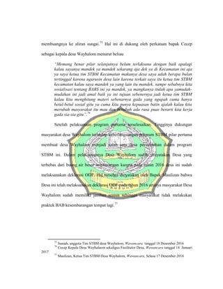 membuangnya ke aliran sungai.75
Hal ini di dukung oleh perkataan bapak Cecep
sebagai kepala desa Wayhalom menurut beliau
“Memang benar pilar selanjutnya belum terlaksana dengan baik apalagi
kalau sayanya mandek ya mandek sekarang aja dek ya di Kecamatan ini aja
ya saya ketua tim STBM Kecamatan makanya desa saya udah berapa bulan
tertinggal karena ngurusin desa lain karena terkait saya itu ketua tim STBM
kecamatan kalau saya mandek ya yang lain itu mandek, sampe sebabnya kita
sosialisasi tentang BABS ini ya mandek, ya mangkanya itulah apa yamudah-
mudahan ini jadi amal baik ya ini tujuan sebenernya jadi ketua tim STBM
kalau kita menghitung materi sebenarnya gada yang ngupah cuma hanya
betul-betul sosial gitu ya cuma kita punya kepuasan batin ajalah kalau kita
merubah masyarakat itu mau dan berubah ada rasa puas berarti kita kerja
gada sia-sia gitu”.76
Setelah pelaksanaan program pertama terselesaikan. Tingginya dukungan
masyarakat desa Wayhalom terhadap keberlangsungan program STBM pilar pertama
membuat desa Wayhalom menjadi salah satu desa percontohan dalam program
STBM ini. Dalam pelaksanaanya Desa Wayhalom sudah dinyatakan Desa yang
terbebas dari buang air besar sembarangan karena pada tahun 2016 desa ini sudah
melaksanakan deklarasi ODF. Hal tersebut dinyatakan oleh Bapak Maulizan bahwa
Desa ini telah melaksanakan deklarasi ODF pada tahun 2016 artinya masyarakat Desa
Wayhalom sudah memiliki jamban semua sehingga masyarakat tidak melakukan
praktek BAB kesembarangan tempat lagi.77
75
Suniah, anggota Tim STBM desa Wayhalom, Wawancara tanggal 18 Desember 2016
76
Cecep Kepala Desa Wayhalaom sekaligus Fasilitator Desa, Wawancara tanggal 14 Januari
2017
77
Maulizan, Ketua Tim STBM Desa Wayhalom, Wawancara, Selasa 17 Desember 2016
 