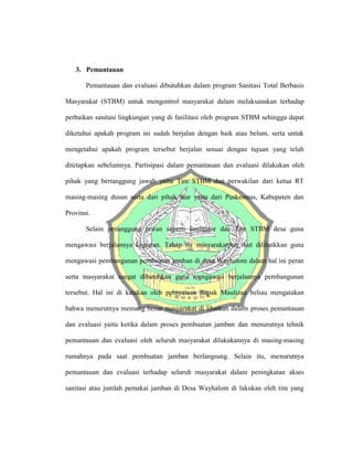 3. Pemantauan
Pemantauan dan evaluasi dibutuhkan dalam program Sanitasi Total Berbasis
Masyarakat (STBM) untuk mengontrol masyarakat dalam melaksanakan terhadap
perbaikan sanitasi lingkungan yang di fasilitasi oleh program STBM sehingga dapat
diketahui apakah program ini sudah berjalan dengan baik atau belum, serta untuk
mengetahui apakah program tersebut berjalan sesuai dengan tujuan yang telah
ditetapkan sebelumnya. Partisipasi dalam pemantauan dan evaluasi dilakukan oleh
pihak yang bertanggung jawab yaitu Tim STBM dan perwakilan dari ketua RT
masing-masing dusun serta dari pihak luar yaitu dari Puskesmas, Kabupaten dan
Provinsi.
Selain penanggung jawan seperti fasilitator dan Tim STBM desa guna
mengawasi berjalannya kegiatan. Tahap ini masyarakatpun ikut dilibatkkan guna
mengawasi pembangunan pembuatan jamban di desa Wayhalom dalam hal ini peran
serta masyarakat sangat dibutuhkan guna mengawasi berjalannya pembangunan
tersebut. Hal ini di katakan oleh pernyataan Bapak Maulizan beliau mengatakan
bahwa menurutnya memang benar masyarakat di libatkan dalam proses pemantauan
dan evaluasi yaitu ketika dalam proses pembuatan jamban dan menurutnya tehnik
pemantauan dan evaluasi oleh seluruh masyarakat dilakukannya di masing-masing
rumahnya pada saat pembuatan jamban berlangsung. Selain itu, menurutnya
pemantauan dan evaluasi terhadap seluruh masyarakat dalam peningkatan akses
sanitasi atau jumlah pemakai jamban di Desa Wayhalom di lakukan oleh tim yang
 