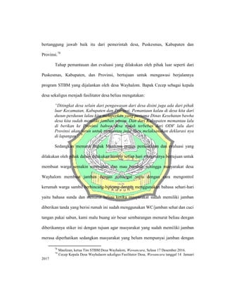 bertanggung jawab baik itu dari pemerintah desa, Puskesmas, Kabupaten dan
Provinsi.78
Tahap pemantauan dan evaluasi yang dilakukan oleh pihak luar seperti dari
Puskesmas, Kabupaten, dan Provinsi, bertujuan untuk mengawasi berjalannya
program STBM yang dijalankan oleh desa Wayhalom. Bapak Cecep sebagai kepala
desa sekaligus menjadi fasilitator desa beliau mengatakan:
“Ditingkat desa selain dari pengawasan dari desa disini juga ada dari pihak
luar Kecamatan, Kabupaten dan Provinsi. Pemantaun kalau di desa kita dari
dusun-perdusun lalau kita melaporkan yang pertama Dinas Kesehatan bawha
desa kita sudah memiliki jamban semua. Dan dari Kabupaten memantau lalu
di berikan ke Provinsi bahwa desa sudah terbebas dari ODF lalu dari
Provinsi akan turun untuk memantau juga baru melaksanakan deklarasi nya
di lapangan”.79
Sedangkan menurut Bapak Maulizan proses pemantauan dan evaluasi yang
dilakukan oleh pihak dalam dilakukan hampir setiap hari menurutnya bertujuan untuk
membuat warga semakin menyadari dan mau berubah sehingga masyarakat desa
Wayhalom membuat jamban dengan semangat yaitu dengan cara mengontrol
kerumah warga sambil berbincang-bincang dengan menggunakan bahasa sehari-hari
yaitu bahasa sunda dan menurut beliau ketika masyarakat sudah memiliki jamban
diberikan tanda yang berisi rumah ini sudah menggunakan WC/jamban sehat dan cuci
tangan pakai sabun, kami malu buang air besar sembarangan menurut beliau dengan
diberikannya stiker ini dengan tujuan agar masyarakat yang sudah memiliki jamban
merasa diperhatikan sedangkan masyarakat yang belum mempunyai jamban dengan
78
Maulizan, ketua Tim STBM Desa Wayhalom, Wawancara, Selasa 17 Desember 2016.
79
Cecep Kepala Desa Wayhalaom sekaligus Fasilitator Desa, Wawancara tanggal 14 Januari
2017
 