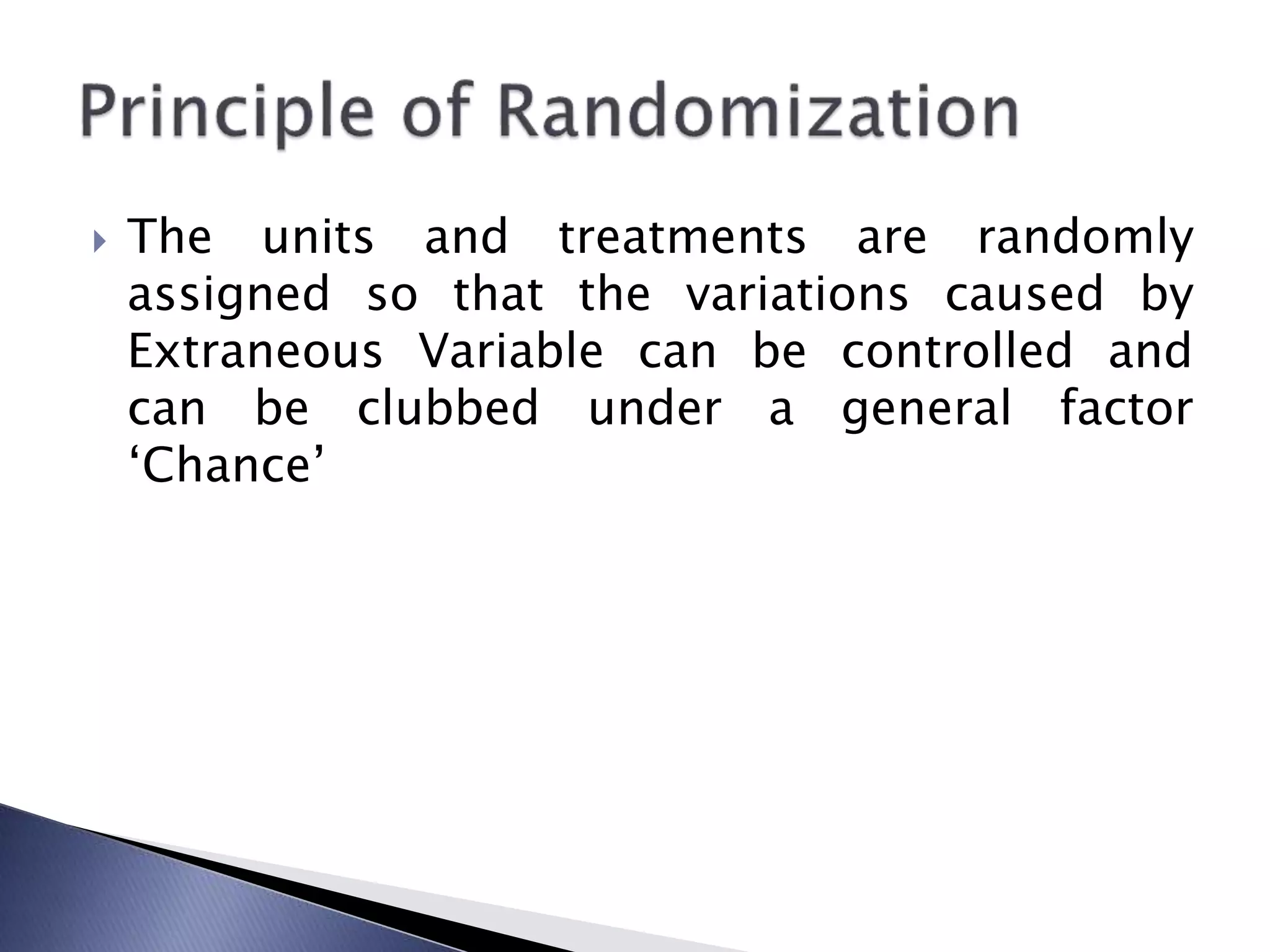  The units and treatments are randomly
assigned so that the variations caused by
Extraneous Variable can be controlled and
can be clubbed under a general factor
‘Chance’
 