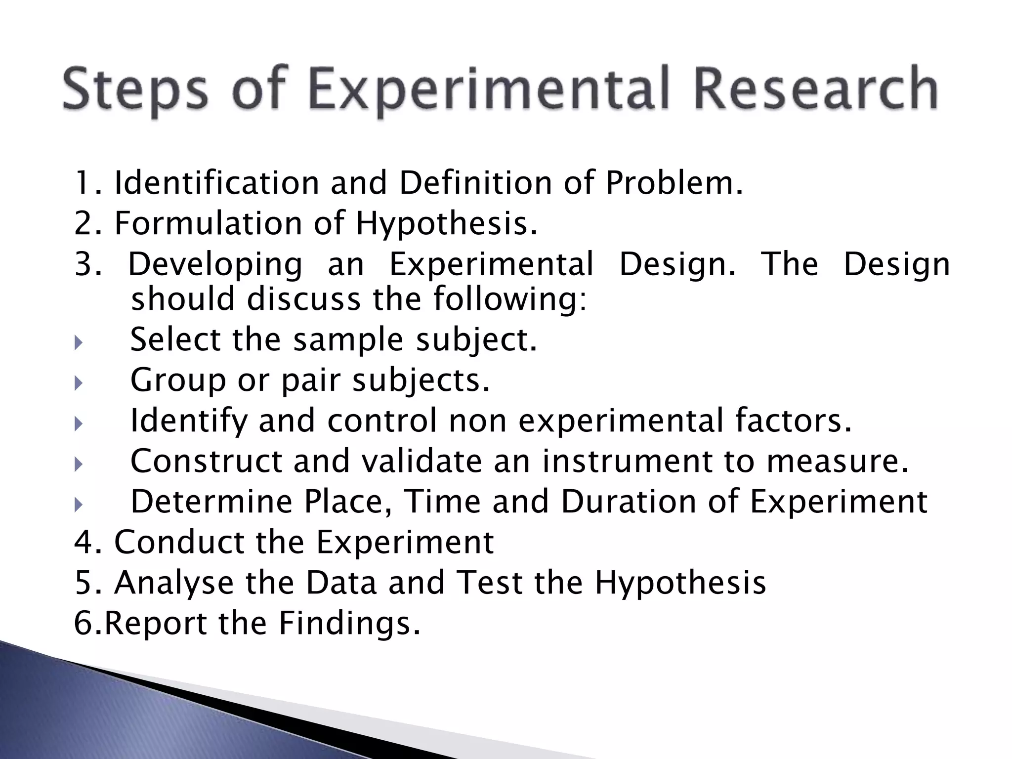 1. Identification and Definition of Problem.
2. Formulation of Hypothesis.
3. Developing an Experimental Design. The Design
should discuss the following:
 Select the sample subject.
 Group or pair subjects.
 Identify and control non experimental factors.
 Construct and validate an instrument to measure.
 Determine Place, Time and Duration of Experiment
4. Conduct the Experiment
5. Analyse the Data and Test the Hypothesis
6.Report the Findings.
 