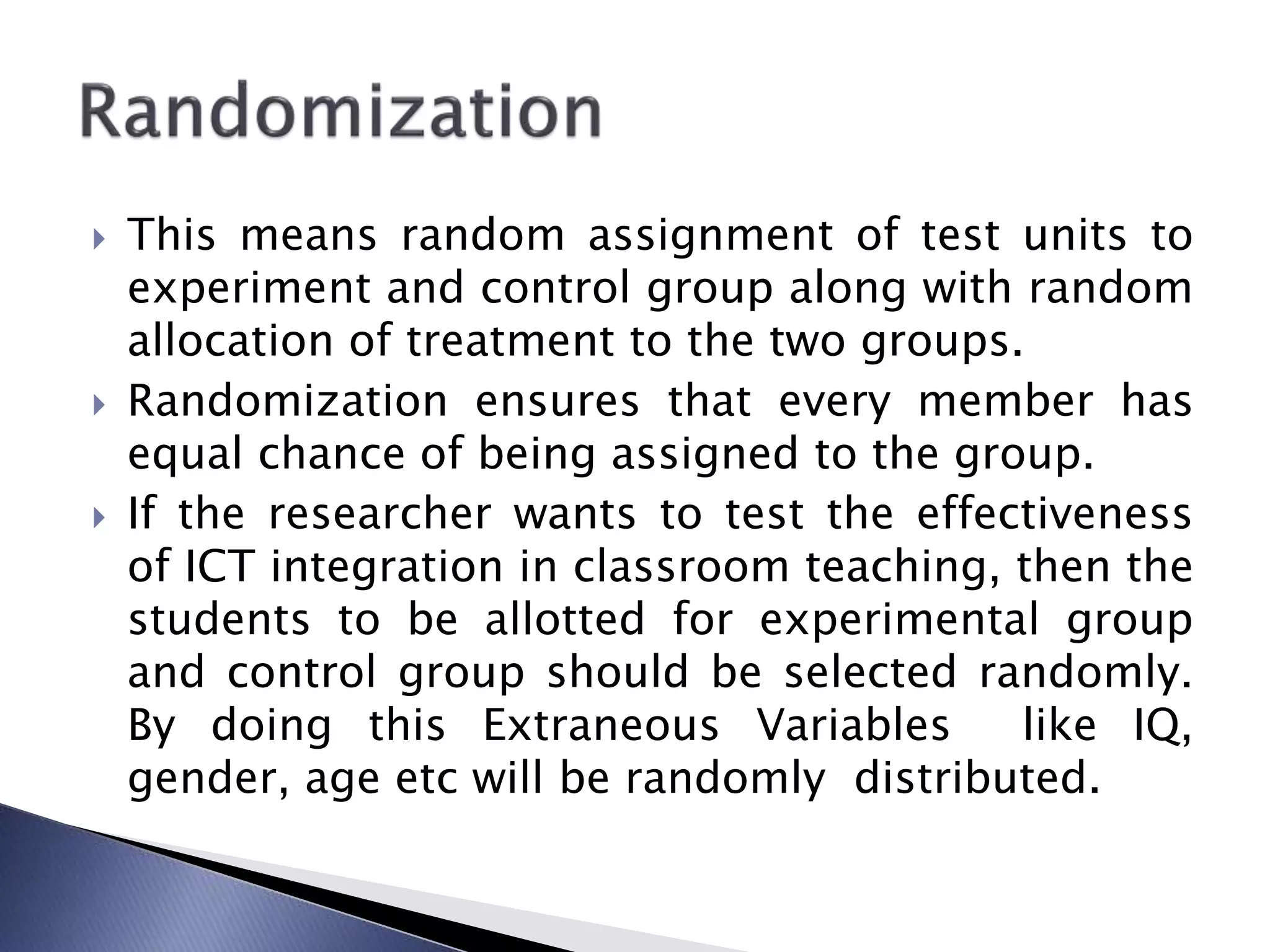  This means random assignment of test units to
experiment and control group along with random
allocation of treatment to the two groups.
 Randomization ensures that every member has
equal chance of being assigned to the group.
 If the researcher wants to test the effectiveness
of ICT integration in classroom teaching, then the
students to be allotted for experimental group
and control group should be selected randomly.
By doing this Extraneous Variables like IQ,
gender, age etc will be randomly distributed.
 