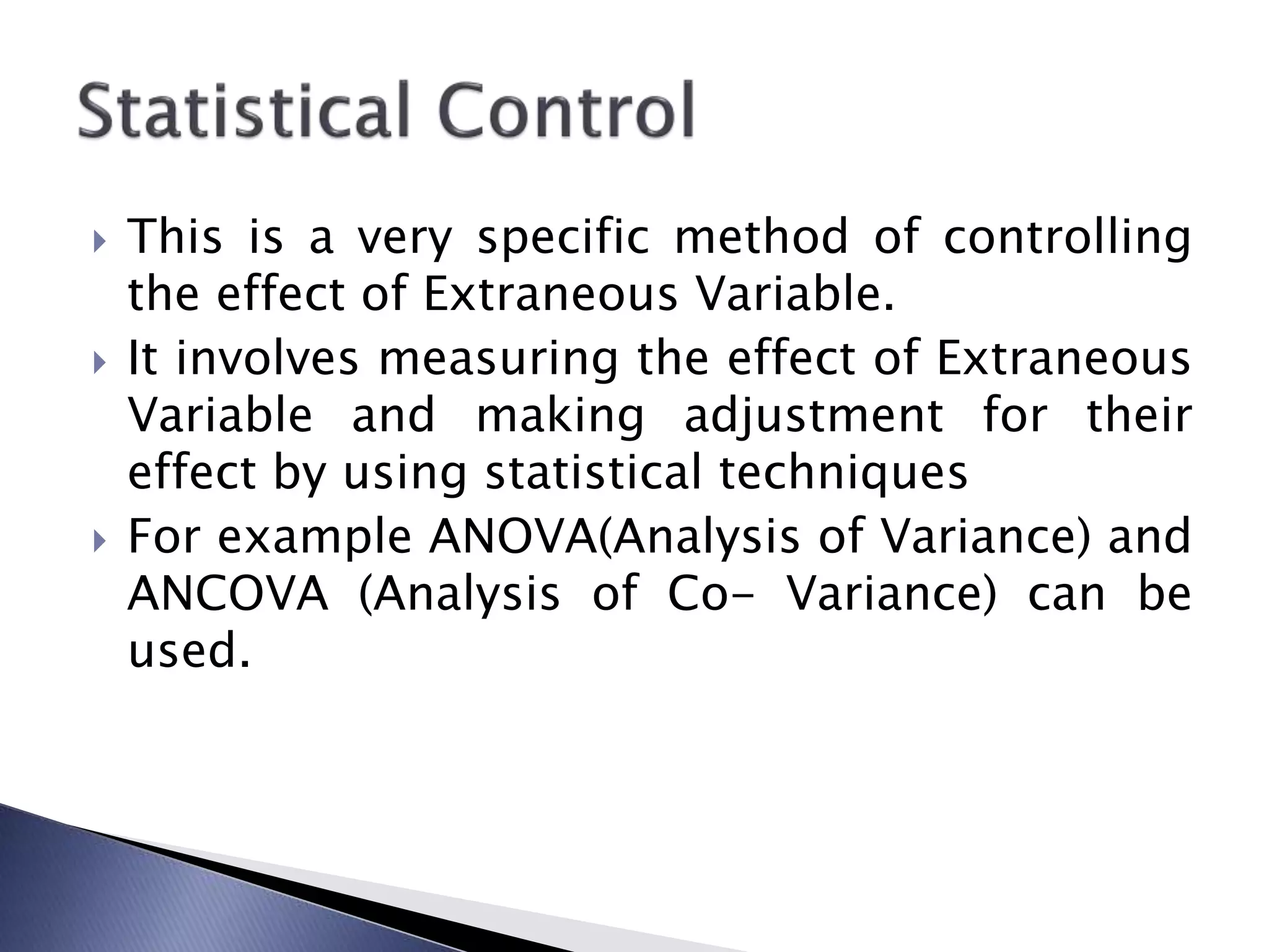  This is a very specific method of controlling
the effect of Extraneous Variable.
 It involves measuring the effect of Extraneous
Variable and making adjustment for their
effect by using statistical techniques
 For example ANOVA(Analysis of Variance) and
ANCOVA (Analysis of Co- Variance) can be
used.
 