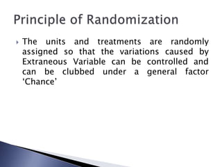  The units and treatments are randomly
assigned so that the variations caused by
Extraneous Variable can be controlled and
can be clubbed under a general factor
‘Chance’
 