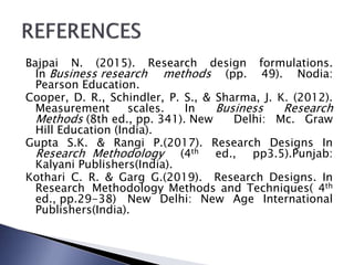 Bajpai N. (2015). Research design formulations.
In Business research methods (pp. 49). Nodia:
Pearson Education.
Cooper, D. R., Schindler, P. S., & Sharma, J. K. (2012).
Measurement scales. In Business Research
Methods (8th ed., pp. 341). New Delhi: Mc. Graw
Hill Education (India).
Gupta S.K. & Rangi P.(2017). Research Designs In
Research Methodology (4th ed., pp3.5).Punjab:
Kalyani Publishers(India).
Kothari C. R. & Garg G.(2019). Research Designs. In
Research Methodology Methods and Techniques( 4th
ed., pp.29-38) New Delhi: New Age International
Publishers(India).
 