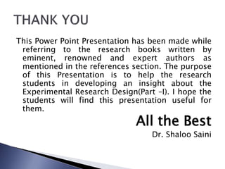 This Power Point Presentation has been made while
referring to the research books written by
eminent, renowned and expert authors as
mentioned in the references section. The purpose
of this Presentation is to help the research
students in developing an insight about the
Experimental Research Design(Part –I). I hope the
students will find this presentation useful for
them.
All the Best
Dr. Shaloo Saini
 
