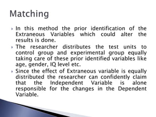  In this method the prior identification of the
Extraneous Variables which could alter the
results is done.
 The researcher distributes the test units to
control group and experimental group equally
taking care of these prior identified variables like
age, gender, IQ level etc.
 Since the effect of Extraneous variable is equally
distributed the researcher can confidently claim
that the Independent Variable is alone
responsible for the changes in the Dependent
Variable.
 