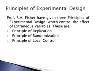 Prof. R.A. Fisher have given three Principles of
Experimental Design, which control the effect
of Extraneous Variables. These are:
1. Principle of Replication
2. Principle of Randomization
3. Principle of Local Control
 