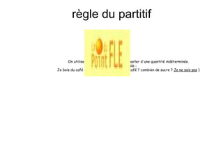 règle du partitif           On utilise les articles partitifs pour parler d'une quantité indéterminée. Exemple : Je bois du café avec du sucre (combien de café ? combien de sucre ?  Je ne sais pas  )   