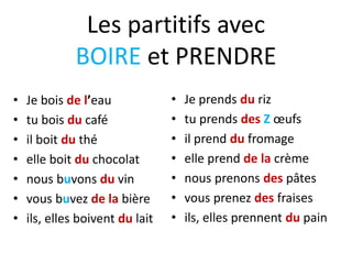 Les partitifs avec
BOIRE et PRENDRE
• Je bois de l’eau
• tu bois du café
• il boit du thé
• elle boit du chocolat
• nous buvons du vin
• vous buvez de la bière
• ils, elles boivent du lait
• Je prends du riz
• tu prends des Z œufs
• il prend du fromage
• elle prend de la crème
• nous prenons des pâtes
• vous prenez des fraises
• ils, elles prennent du pain
 