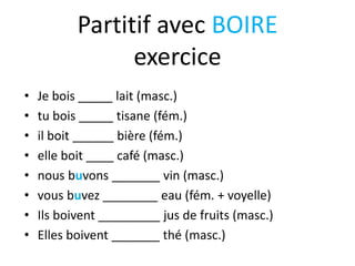 Partitif avec BOIRE
exercice
• Je bois _____ lait (masc.)
• tu bois _____ tisane (fém.)
• il boit ______ bière (fém.)
• elle boit ____ café (masc.)
• nous buvons _______ vin (masc.)
• vous buvez ________ eau (fém. + voyelle)
• Ils boivent _________ jus de fruits (masc.)
• Elles boivent _______ thé (masc.)
 