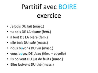 Partitif avec BOIRE
exercice
• Je bois DU lait (masc.)
• tu bois DE LA tisane (fém.)
• il boit DE LA bière (fém.)
• elle boit DU café (masc.)
• nous buvons DU vin (masc.)
• vous buvez DE L’eau (fém. + voyelle)
• Ils boivent DU jus de fruits (masc.)
• Elles boivent DU thé (masc.)
 
