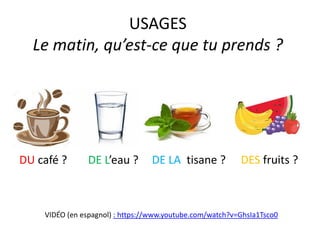 USAGES
Le matin, qu’est-ce que tu prends ?
DU café ? DES fruits ?
DE L’eau ?
VIDÉO (en espagnol) : https://www.youtube.com/watch?v=GhsIa1Tsco0
DE LA tisane ?
 