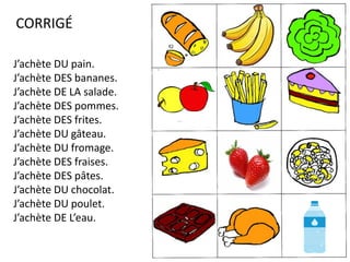 CORRIGÉ
J’achète DU pain.
J’achète DES bananes.
J’achète DE LA salade.
J’achète DES pommes.
J’achète DES frites.
J’achète DU gâteau.
J’achète DU fromage.
J’achète DES fraises.
J’achète DES pâtes.
J’achète DU chocolat.
J’achète DU poulet.
J’achète DE L’eau.
 