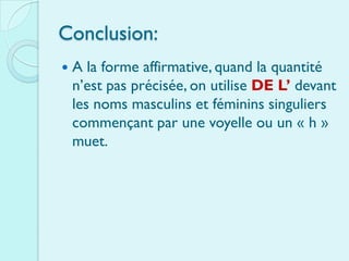 Conclusion:
   A la forme affirmative, quand la quantité
    n’est pas précisée, on utilise DE L’ devant
    les noms masculins et féminins singuliers
    commençant par une voyelle ou un « h »
    muet.
 