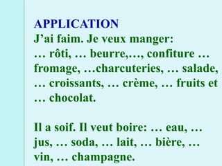 APPLICATION
J’ai faim. Je veux manger:
… rôti, … beurre,…, confiture …
fromage, …charcuteries, … salade,
… croissants, … crème, … fruits et
… chocolat.

Il a soif. Il veut boire: … eau, …
jus, … soda, … lait, … bière, …
vin, … champagne.
 