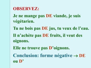 OBSERVEZ:
Je ne mange pas DE viande, je suis
végétarien.
Tu ne bois pas DE jus, tu veux de l’eau.
Il n’achète pas DE fruits, il veut des
oignons.
Elle ne trouve pas D’oignons.
Conclusion: forme négative  DE
ou D’
 