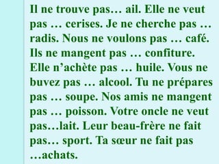 Il ne trouve pas… ail. Elle ne veut
pas … cerises. Je ne cherche pas …
radis. Nous ne voulons pas … café.
Ils ne mangent pas … confiture.
Elle n’achète pas … huile. Vous ne
buvez pas … alcool. Tu ne prépares
pas … soupe. Nos amis ne mangent
pas … poisson. Votre oncle ne veut
pas…lait. Leur beau-frère ne fait
pas… sport. Ta sœur ne fait pas
…achats.
 