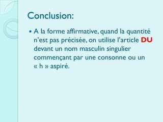Conclusion:
   A la forme affirmative, quand la quantité
    n’est pas précisée, on utilise l’article DU
    devant un nom masculin singulier
    commençant par une consonne ou un
    « h » aspiré.
 