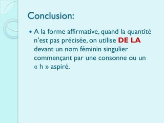 Conclusion:
   A la forme affirmative, quand la quantité
    n’est pas précisée, on utilise DE LA
    devant un nom féminin singulier
    commençant par une consonne ou un
    « h » aspiré.
 