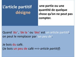 L’article partitif 
désigne 
une partie ou une 
quantité de quelque 
chose qu’on ne peut pas 
compter. 
Quand 'du' , ‘de la ‘ ou ‘des’ est un article partitif, 
on peut le remplacer par 'un peu de‘. 
Je bois du café. 
(Je bois un peu de café ==> article partitif) 
 