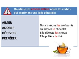 On utilise les articles définis après les verbes 
qui expriment une idée générale: 
AIMER 
ADORER 
DÉTESTER 
PRÉFÉRER 
Nous aimons les croissants 
Tu adores le chocolat 
Elle déteste les choux 
Elle préfère le thé 
 