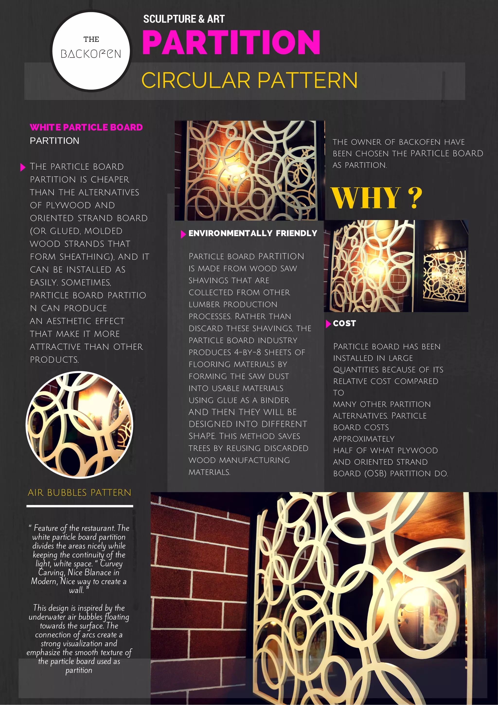 SCULPTURE & ART 
THE 
PARTITION 
backofen CIRCULAR PATTERN 
WHITE PARTICLE BOARD 
PARTITION 
The particle board 
partition is cheaper 
than the alternatives 
of plywood and 
oriented strand board 
(or glued, molded 
wood strands that 
form sheathing), and it 
can be installed as 
easily. sometimes, 
particle board partitio 
n can produce 
an aesthetic effect 
that make it more 
attractive than other 
products. 
air bubbles pattern 
“ Feature of the restaurant. The 
white particle board partition 
divides the areas nicely while 
keeping the continuity of the 
light, white space. “ Curvey 
Carving, Nice Blanace in 
Modern, Nice way to create a 
wall. ” 
This design is inspired by the 
underwater air bubbles floating 
towards the surface. The 
connection of arcs create a 
strong visualization and 
emphasize the smooth texture of 
the particle board used as 
partition 
the owner of backofen have 
been chosen the PARTICLE BOARD 
as partition. 
WHY ? 
COST 
Particle board has been 
installed in large 
quantities because of its 
relative cost compared 
to 
many other partition 
alternatives. Particle 
board costs 
approximately 
half of what plywood 
and oriented strand 
board (OSB) partition do. 
ENVIRONMENTALLY FRIENDLY 
Particle board PARTITION 
is made from wood saw 
shavings that are 
collected from other 
lumber production 
processes. Rather than 
discard these shavings, the 
particle board industry 
produces 4-by-8 sheets of 
flooring materials by 
forming the saw dust 
into usable materials 
using glue as a binder 
AND THEN THEY WILL BE 
DESIGNED INTO DIFFERENT 
SHAPE. This method saves 
trees by reusing discarded 
wood manufacturing 
materials. 
