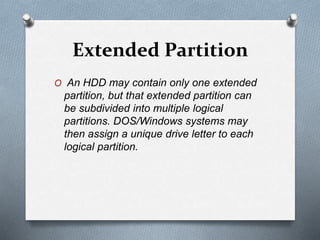 Extended Partition
O An HDD may contain only one extended
partition, but that extended partition can
be subdivided into multiple logical
partitions. DOS/Windows systems may
then assign a unique drive letter to each
logical partition.
 