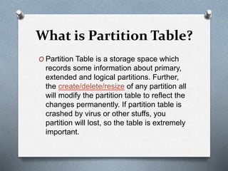 What is Partition Table?
O Partition Table is a storage space which
records some information about primary,
extended and logical partitions. Further,
the create/delete/resize of any partition all
will modify the partition table to reflect the
changes permanently. If partition table is
crashed by virus or other stuffs, you
partition will lost, so the table is extremely
important.
 