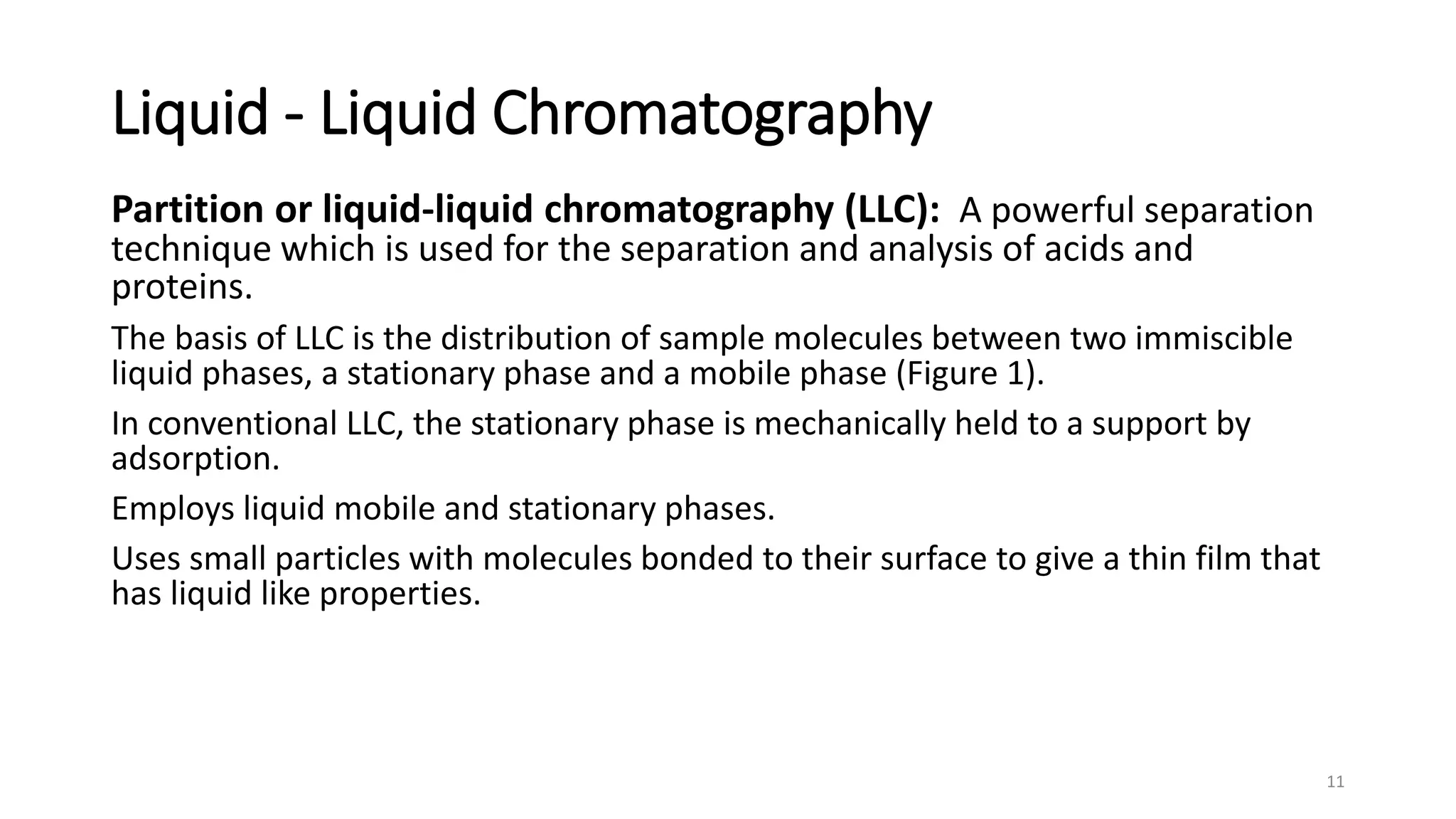 Liquid - Liquid Chromatography
Partition or liquid-liquid chromatography (LLC): A powerful separation
technique which is used for the separation and analysis of acids and
proteins.
The basis of LLC is the distribution of sample molecules between two immiscible
liquid phases, a stationary phase and a mobile phase (Figure 1).
In conventional LLC, the stationary phase is mechanically held to a support by
adsorption.
Employs liquid mobile and stationary phases.
Uses small particles with molecules bonded to their surface to give a thin film that
has liquid like properties.
11
 