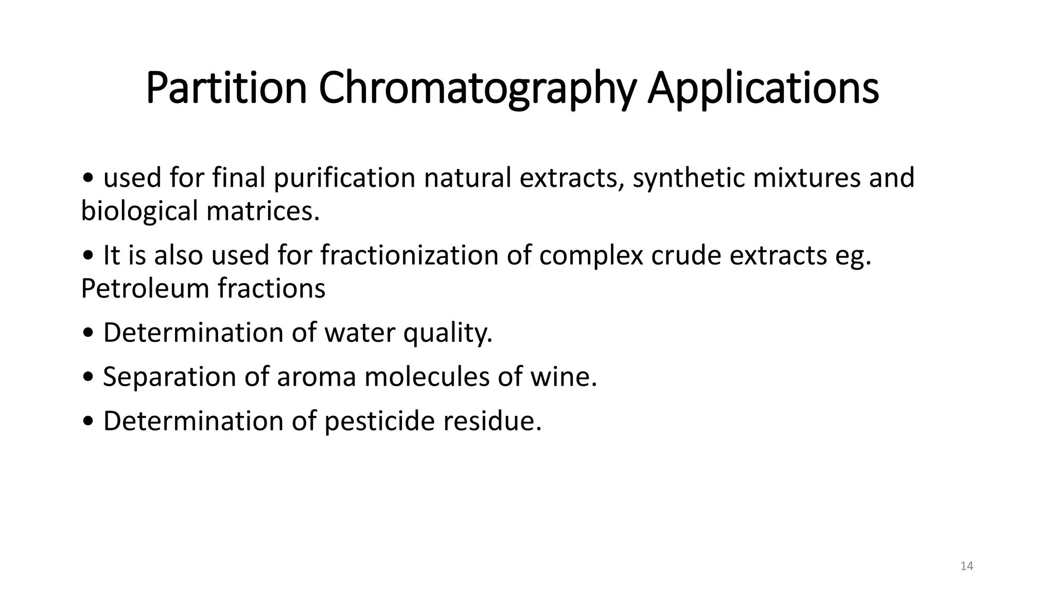 Partition Chromatography Applications
• used for final purification natural extracts, synthetic mixtures and
biological matrices.
• It is also used for fractionization of complex crude extracts eg.
Petroleum fractions
• Determination of water quality.
• Separation of aroma molecules of wine.
• Determination of pesticide residue.
14
 