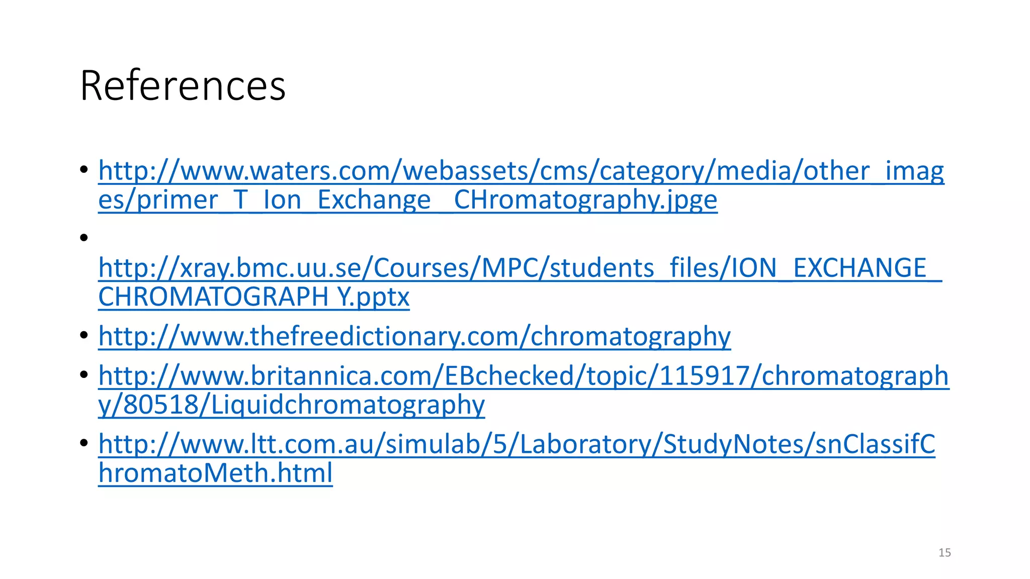 References
• http://www.waters.com/webassets/cms/category/media/other_imag
es/primer_T_Ion_Exchange _CHromatography.jpge
•
http://xray.bmc.uu.se/Courses/MPC/students_files/ION_EXCHANGE_
CHROMATOGRAPH Y.pptx
• http://www.thefreedictionary.com/chromatography
• http://www.britannica.com/EBchecked/topic/115917/chromatograph
y/80518/Liquidchromatography
• http://www.ltt.com.au/simulab/5/Laboratory/StudyNotes/snClassifC
hromatoMeth.html
15
 
