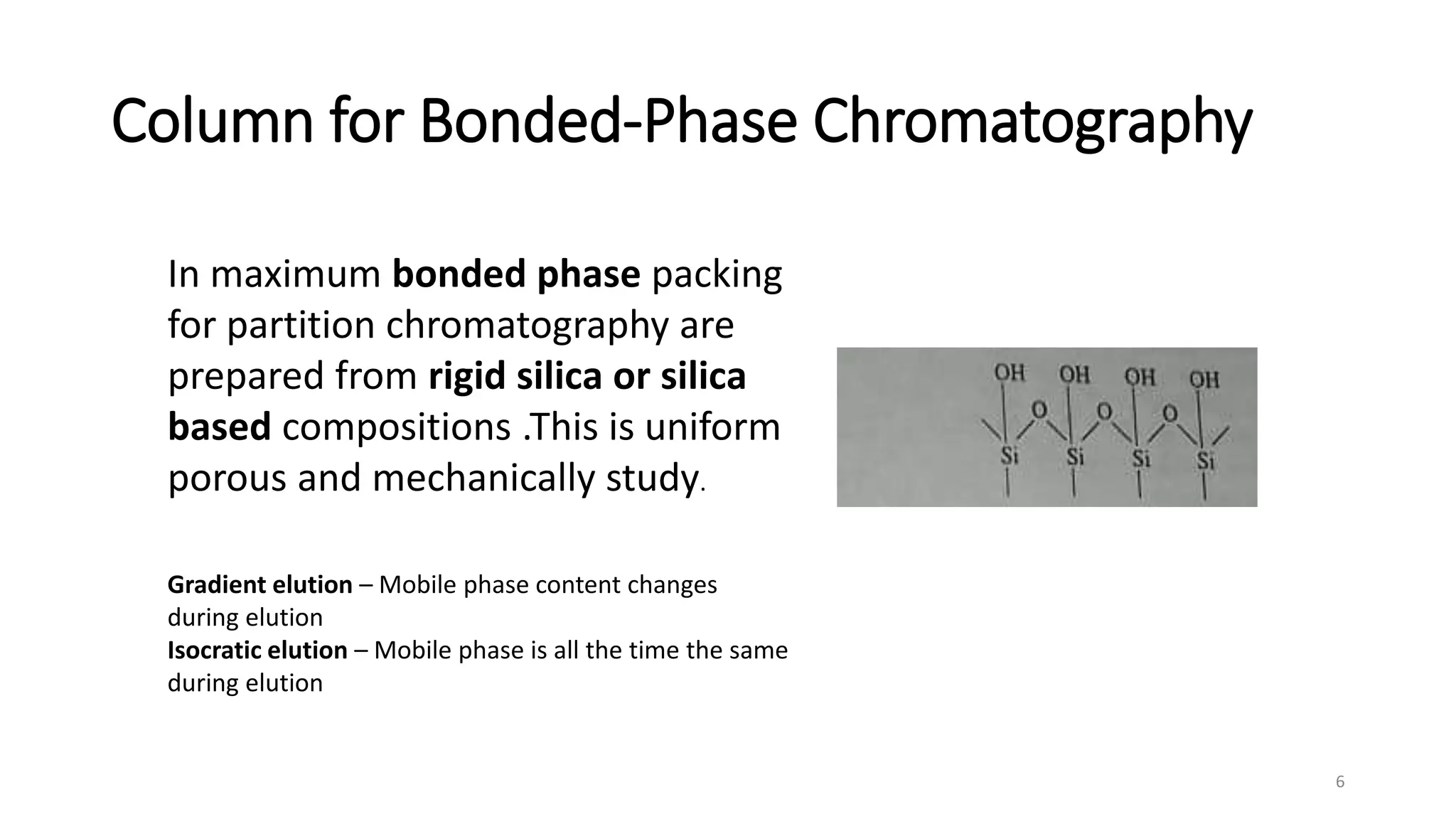 Column for Bonded-Phase Chromatography
6
In maximum bonded phase packing
for partition chromatography are
prepared from rigid silica or silica
based compositions .This is uniform
porous and mechanically study.
Gradient elution – Mobile phase content changes
during elution
Isocratic elution – Mobile phase is all the time the same
during elution
 