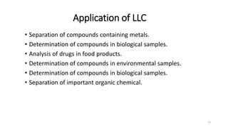 Application of LLC
• Separation of compounds containing metals.
• Determination of compounds in biological samples.
• Analysis of drugs in food products.
• Determination of compounds in environmental samples.
• Determination of compounds in biological samples.
• Separation of important organic chemical.
13
 