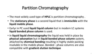 Partition Chromatography
• The most widely used type of HPLC is partition chromatography .
• The stationary phase is a second liquid that is immiscible with the
liquid mobile phase.
• Earlyr in PC used liquid liquid column but in modern LC systems
liquid bonded phase column is used.
• In liquid liquid chromatography the liquid was held in place by
physical adsorption but in liquid bonded phase column system,
attached by chemical bonding resulting in highly stable packing
insoluble in the mobile phase. Bonded - phase columns are also
compatible with gradient elution technique
5
 