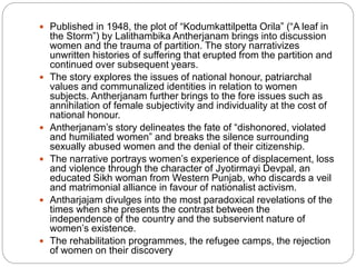  Published in 1948, the plot of “Kodumkattilpetta Orila” (“A leaf in
the Storm”) by Lalithambika Antherjanam brings into discussion
women and the trauma of partition. The story narrativizes
unwritten histories of suffering that erupted from the partition and
continued over subsequent years.
 The story explores the issues of national honour, patriarchal
values and communalized identities in relation to women
subjects. Antherjanam further brings to the fore issues such as
annihilation of female subjectivity and individuality at the cost of
national honour.
 Antherjanam’s story delineates the fate of “dishonored, violated
and humiliated women” and breaks the silence surrounding
sexually abused women and the denial of their citizenship.
 The narrative portrays women’s experience of displacement, loss
and violence through the character of Jyotirmayi Devpal, an
educated Sikh woman from Western Punjab, who discards a veil
and matrimonial alliance in favour of nationalist activism.
 Antharjajam divulges into the most paradoxical revelations of the
times when she presents the contrast between the
independence of the country and the subservient nature of
women’s existence.
 The rehabilitation programmes, the refugee camps, the rejection
of women on their discovery
 
