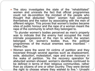  The story investigates the state of the “rehabilitated”
women and unravels the fact that official programmes
could not de-condition the mindset of the people who
thought that abducted “fallen” women had corrupted
themselves and the nation by associating with the men of
different religion. This proves that women’s bodies became
sites of public honour and the rape of a woman meant the
rape of the community to which they belonged to.
“To plunder women’s bodies perceived as men’s property
was to indicate that the enemy had occupied the most
intimate possessions of the men to whom the women
belonged. On women’s bodies thus, the political
programmes of the mutual enemies were inscribed.” -
Veena Das
 Women were the worst hit victims of partition and they
traversed through several agonies such as displacement,
exile, abduction, molestation, rape and even recovery in
the wake of partition. “As the recovery operation for
abducted women showed, women’s identities continued to
be defined in terms of their religious communities, rather
than as citizens of one or other country. They were denied
the right to choose where they wished to live.”- Urvashi
 
