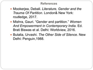 References
 Mookerjea, Debali. Literature, Gender and the
Trauma Of Partition. London& New York:
routledge, 2017.
 Mishra, Gauri. “Gender and partition.” Women
And Empowerment in Contemporary India. Ed.
Brati Biswas et al. Delhi: Worldview, 2016.
 Butalia, Urvashi. The Other Side of Silence. New
Delhi: Penguin,1988.
 